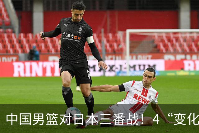 中国男篮对日本三番战！4“变化”传喜讯，郭士强率队将复仇